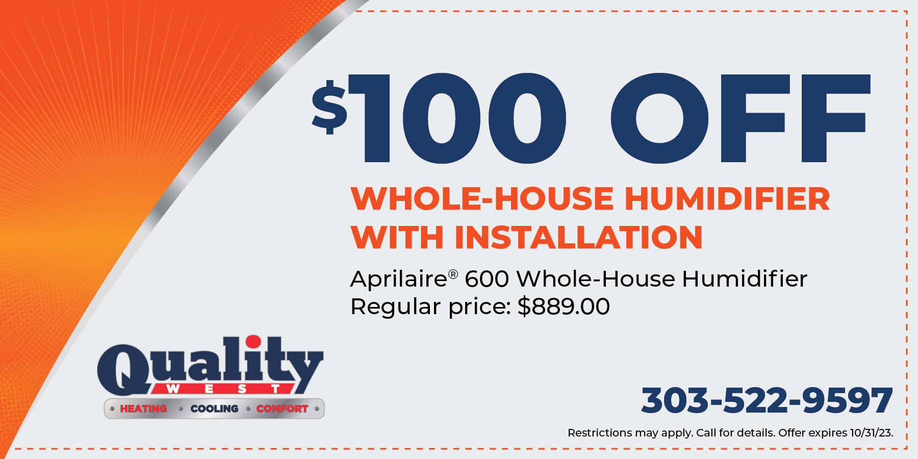 0 off whole-house humidifier with installation. Aprilaire 600 whole-house humidifier. Regular price is 9.00. Restrictions may apply. Call for details. Offer expires 10/31/23.