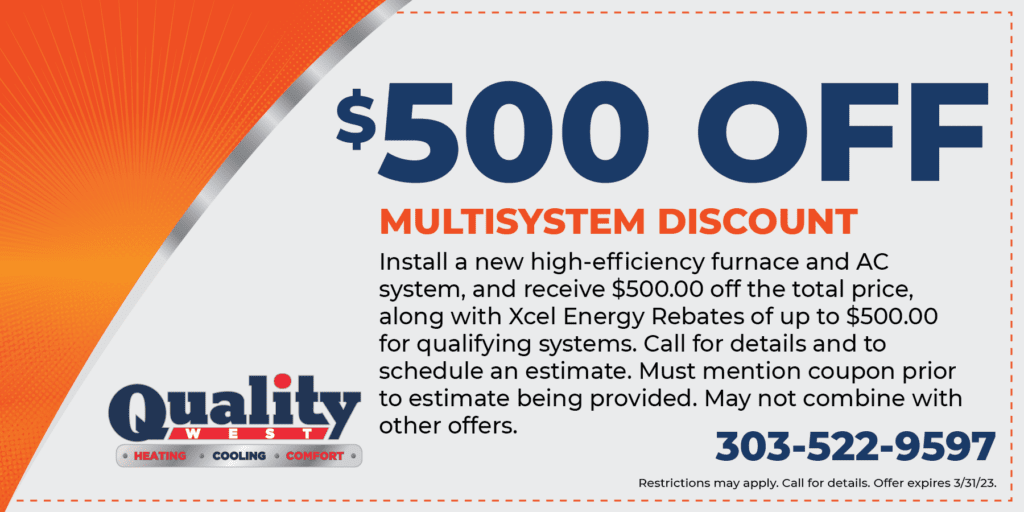 0 OFF MULTISYSTEM DISCOUNT Install a new high-efficiency furnace and AC system, and receive 0.00 off the total price, along with Xcel Energy Rebates of up to 0.00 for qualifying systems. Call for details and to schedule an estimate. Must mention coupon prior I to estimate being provided. May not combine with other offers. Restrictions may apply. Call for details. Offer expires 3/31/23.
